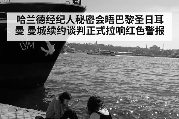 哈兰德经纪人秘密会晤巴黎圣日耳曼 曼城续约谈判正式拉响红色警报