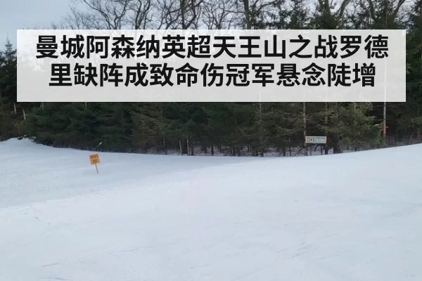 曼城阿森纳英超天王山之战罗德里缺阵成致命伤冠军悬念陡增