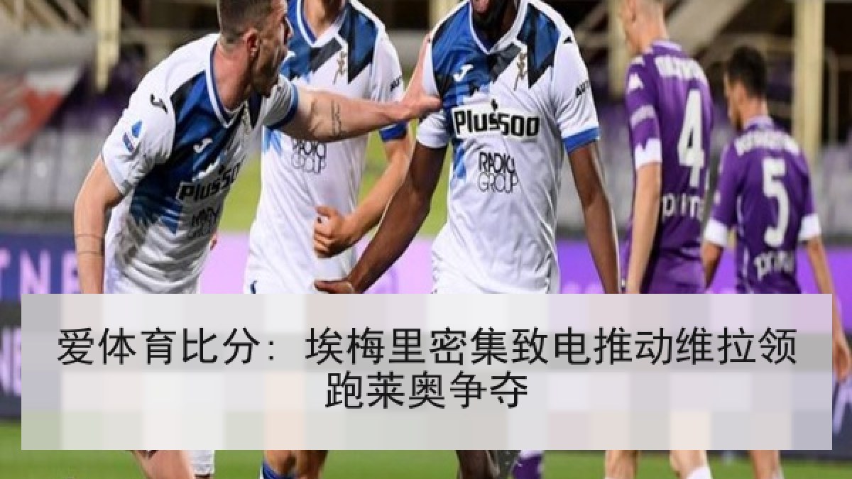 爱体育比分: 埃梅里密集致电推动维拉领跑莱奥争夺 爱体育比分: 埃梅里密集致电推动维拉领跑莱奥争夺