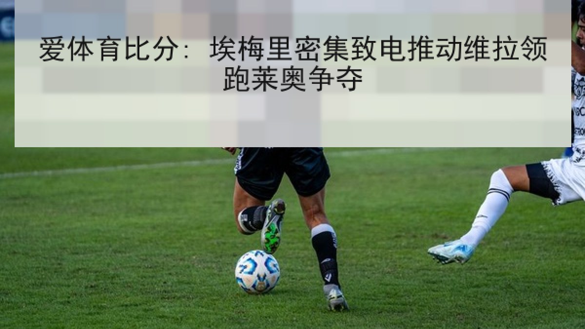 爱体育比分: 埃梅里密集致电推动维拉领跑莱奥争夺 爱体育比分: 埃梅里密集致电推动维拉领跑莱奥争夺