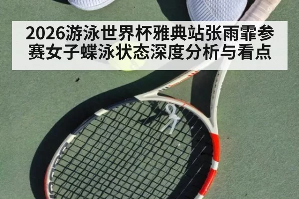 2026游泳世界杯雅典站张雨霏参赛女子蝶泳状态深度分析与看点